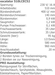 230 V/ 16 A 510 mm 400 U/ min 140 mm0,9 kW 1,2 kW0,1 kW35 Liter 35 Liter 95 kg 1215mm 580 mm 960 mm 20 m escalator 510LCEC52 Spannung: Arbeitsbreite: Bürstendrehzahl: Bürstendurchmesser:Bürstenmotor:Saugmotor: Pumpe Frischwasser:Frischwassertank: Schmutzwassertank: Gewicht (leer): Länge: Breite: Höhe: Anschlusskabel: Grundausstattung:2 Bürsten tynex zur Trockenreinigung,2 Bürsten sw zur Nassreinigung,PRO Ausstattung:Reinigungsset für Stirnflächen, Spiralschlauch, Sprühpistole, Absaugleiste, Edelstahlwanne, Papierfiltertüten.